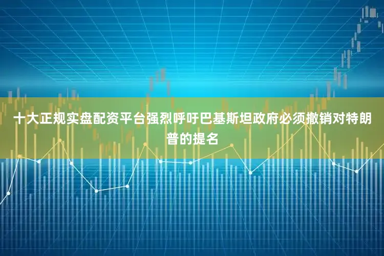 十大正规实盘配资平台强烈呼吁巴基斯坦政府必须撤销对特朗普的提名