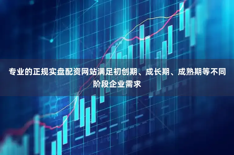 专业的正规实盘配资网站满足初创期、成长期、成熟期等不同阶段企业需求