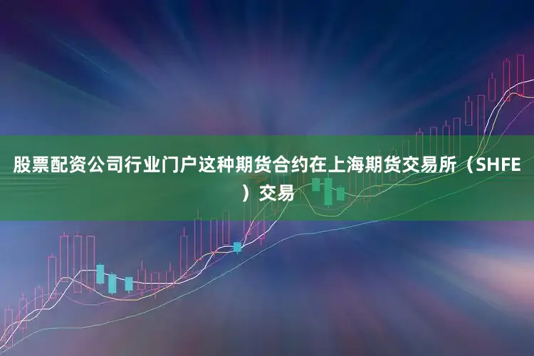 股票配资公司行业门户这种期货合约在上海期货交易所（SHFE）交易