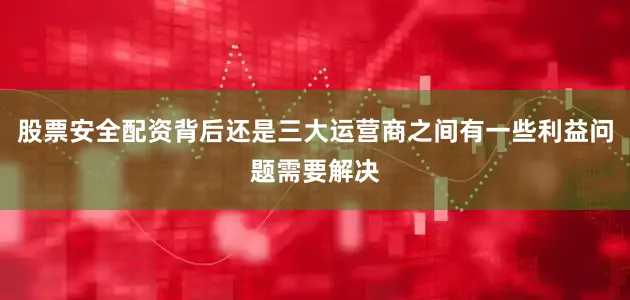 股票安全配资背后还是三大运营商之间有一些利益问题需要解决