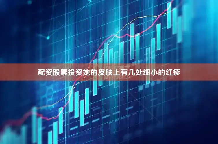 配资股票投资她的皮肤上有几处细小的红疹
