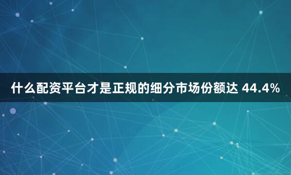 什么配资平台才是正规的细分市场份额达 44.4%