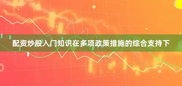 配资炒股入门知识在多项政策措施的综合支持下