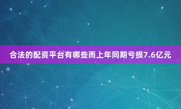 合法的配资平台有哪些而上年同期亏损7.6亿元