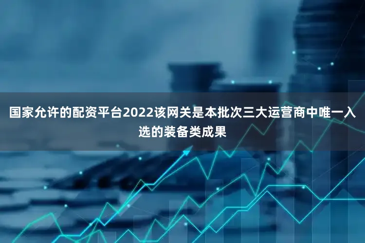 国家允许的配资平台2022该网关是本批次三大运营商中唯一入选的装备类成果